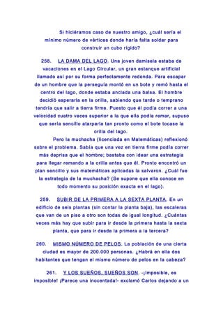 Si hiciéramos caso de nuestro amigo, ¿cuál sería el
mínimo número de vértices donde haría falta soldar para
construir un cubo rígido?
258. LA DAMA DEL LAGO. Una joven damisela estaba de
vacaciones en el Lago Circular, un gran estanque artificial
llamado así por su forma perfectamente redonda. Para escapar
de un hombre que la perseguía montó en un bote y remó hasta el
centro del lago, donde estaba anclada una balsa. El hombre
decidió esperarla en la orilla, sabiendo que tarde o temprano
tendría que salir a tierra firme. Puesto que él podía correr a una
velocidad cuatro veces superior a la que ella podía remar, supuso
que sería sencillo atarparla tan pronto como el bote tocase la
orilla del lago.
Pero la muchacha (licenciada en Matemáticas) reflexionó
sobre el problema. Sabía que una vez en tierra firme podía correr
más deprisa que el hombre; bastaba con idear una estrategia
para llegar remando a la orilla antes que él. Pronto encontró un
plan sencillo y sus matemáticas aplicadas la salvaron. ¿Cuál fue
la estrategia de la muchacha? (Se supone que ella conoce en
todo momento su posición exacta en el lago).
259. SUBIR DE LA PRIMERA A LA SEXTA PLANTA. En un
edificio de seis plantas (sin contar la planta baja), las escaleras
que van de un piso a otro son todas de igual longitud. ¿Cuántas
veces más hay que subir para ir desde la primera hasta la sexta
planta, que para ir desde la primera a la tercera?
260. MISMO NÚMERO DE PELOS. La población de una cierta
ciudad es mayor de 200.000 personas. ¿Habrá en ella dos
habitantes que tengan el mismo número de pelos en la cabeza?
261. Y LOS SUEÑOS, SUEÑOS SON. -¡Imposible, es
imposible! ¡Parece una inocentada!- exclamó Carlos dejando a un
 