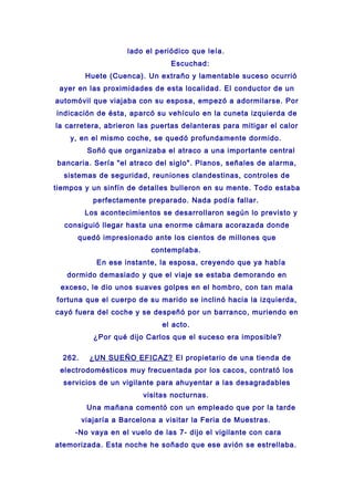 lado el periódico que leía.
Escuchad:
Huete (Cuenca). Un extraño y lamentable suceso ocurrió
ayer en las proximidades de esta localidad. El conductor de un
automóvil que viajaba con su esposa, empezó a adormilarse. Por
indicación de ésta, aparcó su vehículo en la cuneta izquierda de
la carretera, abrieron las puertas delanteras para mitigar el calor
y, en el mismo coche, se quedó profundamente dormido.
Soñó que organizaba el atraco a una importante central
bancaria. Sería "el atraco del siglo". Planos, señales de alarma,
sistemas de seguridad, reuniones clandestinas, controles de
tiempos y un sinfín de detalles bulleron en su mente. Todo estaba
perfectamente preparado. Nada podía fallar.
Los acontecimientos se desarrollaron según lo previsto y
consiguió llegar hasta una enorme cámara acorazada donde
quedó impresionado ante los cientos de millones que
contemplaba.
En ese instante, la esposa, creyendo que ya había
dormido demasiado y que el viaje se estaba demorando en
exceso, le dio unos suaves golpes en el hombro, con tan mala
fortuna que el cuerpo de su marido se inclinó hacia la izquierda,
cayó fuera del coche y se despeñó por un barranco, muriendo en
el acto.
¿Por qué dijo Carlos que el suceso era imposible?
262. ¿UN SUEÑO EFICAZ? El propietario de una tienda de
electrodomésticos muy frecuentada por los cacos, contrató los
servicios de un vigilante para ahuyentar a las desagradables
visitas nocturnas.
Una mañana comentó con un empleado que por la tarde
viajaría a Barcelona a visitar la Feria de Muestras.
-No vaya en el vuelo de las 7- dijo el vigilante con cara
atemorizada. Esta noche he soñado que ese avión se estrellaba.
 