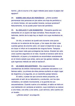 herirlo. ¿Se le ocurre a Vd. algún método para sacar el pájaro del
agujero?
24. SOBRE UNA HOJA DE PERIÓDICO . ¿Cómo pueden
permanecer dos personas en pie sobre una hoja de periódico a
un mismo tiempo, sin que puedan tocarse, aunque quisieran?
Naturalmente, no se puede pisar fuera del periódico.
25. EL ESCLAVO Y LOS DIAMANTES . Cleopatra guarda sus
diamantes en un joyero de tapa corrediza. Para disuadir a los
ladrones, dentro de la caja hay un áspid vivo cuya mordedura es
letal.
Un día, un esclavo se quedó solo durante unos pocos
minutos en la estancia de las joyas, y fue capaz de robar unas
cuantas gemas de enorme valor, sin sacar el áspid de la caja, y
sin tocar ni influir en la serpiente de ninguna forma. Tampoco
tuvo que hacer nada para protegerse las manos. Empleó tan sólo
unos cuantos segundos en el robo. Cuando el esclavo salió de la
habitación, el joyero y la serpiente se encontraban exactamente
en el mismo estado que antes, salvo por las gemas robadas. ¿De
qué ingenioso método se valió el esclavo?.
26. UN SABIO SECUESTRADO . Dos organizaciones
clandestinas de ámbito internacional, pretenden secuestrar a un
famoso sabio. La primera de ellas piensa ocultarlo en algún lugar
de Argentina y la segunda, en un recóndito paraje italiano.
El sabio, a pesar de que conocía estos proyectos, es
capturado al salir de su laboratorio y conducido, con los ojos
vendados y en estado inconsciente, a la guarida de sus
secuestradores. Cuando vuelve a la realidad, el sabio se halla en
una habitación sin ventanas al exterior, cuyo mobiliario se reduce
a una mesa, una silla y una cama, y por servicio, sólo cuenta con
un lavabo.
-¿Dónde estoy?- se preguntó.
 