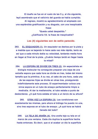 El dueño se fue en el vuelo de las 5 y, al día siguiente,
leyó asombrado que el vaticinio del guarda se había cumplido.
Al regreso, mostró su agradecimiento al empleado con
una espléndida gratificación y su disgusto, con una inexplicable
frase:
"Queda usted despedido."
¿Calificaría Vd. la frase de inexplicable?
Los (4) siguientes son de estilo parecido.
263. EL ESQUIADOR (1). Un esquiador se desliza por la pista y
a medida que va bajando lo hace cada vez más rápido, tanto es
así que a cada minuto dobla su velocidad, tardando media hora
en llegar al final de la pista. ¿Cuánto tiempo tardó en llegar hasta
la mitad?
264. LA ESPORA SE DIVIDE EN TRES (2). Un especialista en
biología molecular ha conseguido preparar una cepa de una
extraña espora que cada hora se divide en tres, todas del mismo
tamaño que la primitiva. A su vez, al cabo de una hora, cada una
de las esporas hijas se divide en otras tres, prosiguiendo
indefinidamente este proceso. El experimentador coloca una
única espora en un tubo de ensayo perfectamente limpio a
mediodía. Al dar la medianoche, el tubo estaba a punto de
desbordarse. ¿A qué hora estaba el tubo a un tercio de su altura?
265. OTRA VEZ LA ESPORA (3). Las condiciones son
exactamente las mismas, pero ahora el biólogo ha puesto no una,
sino tres esporas en el tubo de ensayo. ¿A qué hora se habrá
llenado del todo?
266. LA TELA DE ARAÑA (4). Una araña teje su tela en el
marco de una ventana. Cada día duplica la superficie hecha
hasta entonces. Es decir, que si al acabar un día la superficie
 