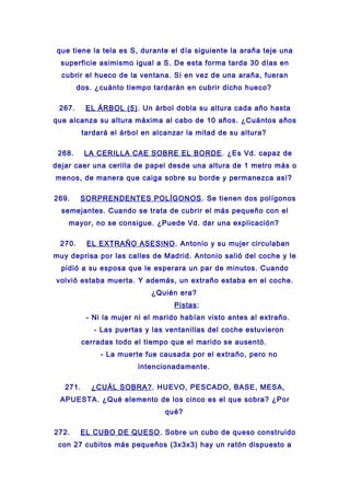 que tiene la tela es S, durante el día siguiente la araña teje una
superficie asimismo igual a S. De esta forma tarda 30 días en
cubrir el hueco de la ventana. Si en vez de una araña, fueran
dos. ¿cuánto tiempo tardarán en cubrir dicho hueco?
267. EL ÁRBOL (5). Un árbol dobla su altura cada año hasta
que alcanza su altura máxima al cabo de 10 años. ¿Cuántos años
tardará el árbol en alcanzar la mitad de su altura?
268. LA CERILLA CAE SOBRE EL BORDE. ¿Es Vd. capaz de
dejar caer una cerilla de papel desde una altura de 1 metro más o
menos, de manera que caiga sobre su borde y permanezca así?
269. SORPRENDENTES POLÍGONOS. Se tienen dos polígonos
semejantes. Cuando se trata de cubrir el más pequeño con el
mayor, no se consigue. ¿Puede Vd. dar una explicación?
270. EL EXTRAÑO ASESINO. Antonio y su mujer circulaban
muy deprisa por las calles de Madrid. Antonio salió del coche y le
pidió a su esposa que le esperara un par de minutos. Cuando
volvió estaba muerta. Y además, un extraño estaba en el coche.
¿Quién era?
Pistas:
- Ni la mujer ni el marido habían visto antes al extraño.
- Las puertas y las ventanillas del coche estuvieron
cerradas todo el tiempo que el marido se ausentó.
- La muerte fue causada por el extraño, pero no
intencionadamente.
271. ¿CUÁL SOBRA?. HUEVO, PESCADO, BASE, MESA,
APUESTA. ¿Qué elemento de los cinco es el que sobra? ¿Por
qué?
272. EL CUBO DE QUESO. Sobre un cubo de queso construido
con 27 cubitos más pequeños (3x3x3) hay un ratón dispuesto a
 