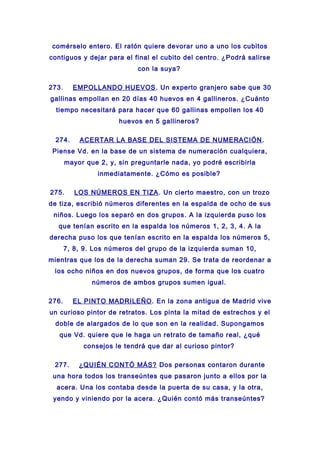 comérselo entero. El ratón quiere devorar uno a uno los cubitos
contiguos y dejar para el final el cubito del centro. ¿Podrá salirse
con la suya?
273. EMPOLLANDO HUEVOS. Un experto granjero sabe que 30
gallinas empollan en 20 días 40 huevos en 4 gallineros. ¿Cuánto
tiempo necesitará para hacer que 60 gallinas empollen los 40
huevos en 5 gallineros?
274. ACERTAR LA BASE DEL SISTEMA DE NUMERACIÓN.
Piense Vd. en la base de un sistema de numeración cualquiera,
mayor que 2, y, sin preguntarle nada, yo podré escribirla
inmediatamente. ¿Cómo es posible?
275. LOS NÚMEROS EN TIZA. Un cierto maestro, con un trozo
de tiza, escribió números diferentes en la espalda de ocho de sus
niños. Luego los separó en dos grupos. A la izquierda puso los
que tenían escrito en la espalda los números 1, 2, 3, 4. A la
derecha puso los que tenían escrito en la espalda los números 5,
7, 8, 9. Los números del grupo de la izquierda suman 10,
mientras que los de la derecha suman 29. Se trata de reordenar a
los ocho niños en dos nuevos grupos, de forma que los cuatro
números de ambos grupos sumen igual.
276. EL PINTO MADRILEÑO. En la zona antigua de Madrid vive
un curioso pintor de retratos. Los pinta la mitad de estrechos y el
doble de alargados de lo que son en la realidad. Supongamos
que Vd. quiere que le haga un retrato de tamaño real, ¿qué
consejos le tendrá que dar al curioso pintor?
277. ¿QUIÉN CONTÓ MÁS? Dos personas contaron durante
una hora todos los transeúntes que pasaron junto a ellos por la
acera. Una los contaba desde la puerta de su casa, y la otra,
yendo y viniendo por la acera. ¿Quién contó más transeúntes?
 