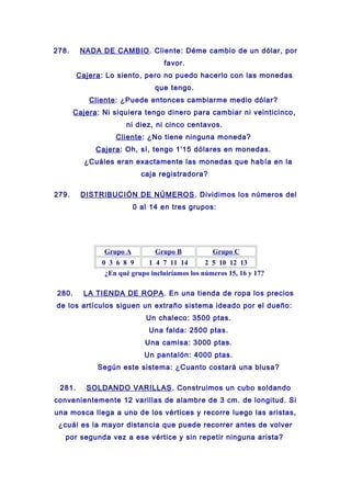 278. NADA DE CAMBIO. Cliente: Déme cambio de un dólar, por
favor.
Cajera: Lo siento, pero no puedo hacerlo con las monedas
que tengo.
Cliente: ¿Puede entonces cambiarme medio dólar?
Cajera: Ni siquiera tengo dinero para cambiar ni veinticinco,
ni diez, ni cinco centavos.
Cliente: ¿No tiene ninguna moneda?
Cajera: Oh, sí, tengo 1'15 dólares en monedas.
¿Cuáles eran exactamente las monedas que había en la
caja registradora?
279. DISTRIBUCIÓN DE NÚMEROS. Dividimos los números del
0 al 14 en tres grupos:
Grupo A Grupo B Grupo C
0 3 6 8 9 1 4 7 11 14 2 5 10 12 13
¿En qué grupo incluiríamos los números 15, 16 y 17?
280. LA TIENDA DE ROPA. En una tienda de ropa los precios
de los artículos siguen un extraño sistema ideado por el dueño:
Un chaleco: 3500 ptas.
Una falda: 2500 ptas.
Una camisa: 3000 ptas.
Un pantalón: 4000 ptas.
Según este sistema: ¿Cuanto costará una blusa?
281. SOLDANDO VARILLAS. Construimos un cubo soldando
convenientemente 12 varillas de alambre de 3 cm. de longitud. Si
una mosca llega a uno de los vértices y recorre luego las aristas,
¿cuál es la mayor distancia que puede recorrer antes de volver
por segunda vez a ese vértice y sin repetir ninguna arista?
 