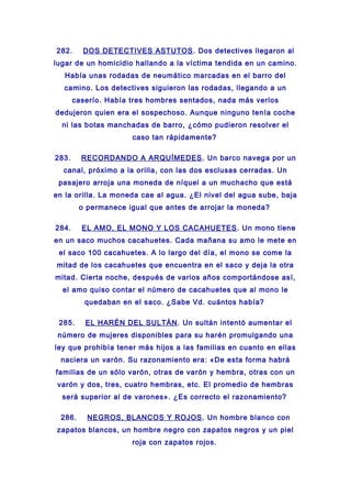 282. DOS DETECTIVES ASTUTOS. Dos detectives llegaron al
lugar de un homicidio hallando a la víctima tendida en un camino.
Había unas rodadas de neumático marcadas en el barro del
camino. Los detectives siguieron las rodadas, llegando a un
caserío. Había tres hombres sentados, nada más verlos
dedujeron quien era el sospechoso. Aunque ninguno tenía coche
ni las botas manchadas de barro, ¿cómo pudieron resolver el
caso tan rápidamente?
283. RECORDANDO A ARQUÍMEDES. Un barco navega por un
canal, próximo a la orilla, con las dos esclusas cerradas. Un
pasajero arroja una moneda de níquel a un muchacho que está
en la orilla. La moneda cae al agua. ¿El nivel del agua sube, baja
o permanece igual que antes de arrojar la moneda?
284. EL AMO, EL MONO Y LOS CACAHUETES. Un mono tiene
en un saco muchos cacahuetes. Cada mañana su amo le mete en
el saco 100 cacahuetes. A lo largo del día, el mono se come la
mitad de los cacahuetes que encuentra en el saco y deja la otra
mitad. Cierta noche, después de varios años comportándose así,
el amo quiso contar el número de cacahuetes que al mono le
quedaban en el saco. ¿Sabe Vd. cuántos había?
285. EL HARÉN DEL SULTÁN. Un sultán intentó aumentar el
número de mujeres disponibles para su harén promulgando una
ley que prohibía tener más hijos a las familias en cuanto en ellas
naciera un varón. Su razonamiento era: «De esta forma habrá
familias de un sólo varón, otras de varón y hembra, otras con un
varón y dos, tres, cuatro hembras, etc. El promedio de hembras
será superior al de varones». ¿Es correcto el razonamiento?
286. NEGROS, BLANCOS Y ROJOS. Un hombre blanco con
zapatos blancos, un hombre negro con zapatos negros y un piel
roja con zapatos rojos.
 