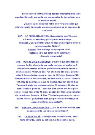 En un acto de confraternidad deciden intercambiarse tales
prendas, de modo que cada uno use zapatos de dos colores que
no sean los suyos.
¿Cuántos pies calzados habrá que ver para saber qué
color de zapato lleva cada uno de estos hombres en cada uno de
sus pies?
287. LA PREGUNTA DIFÍCIL. Supongamos que Vd. está
sufriendo un examen y participa en este diálogo:
Profesor: ¿Qué prefiere? ¿Qué le haga una pregunta difícil o
varias preguntas fáciles?
Alumno: Que me haga una pregunta difícil.
Profesor: ¿De qué color es mi automóvil?
¿Cómo le contestaría?
288. POR 10 DÍAS 3 MILLONES. Un joven que solicitaba un
empleo, le dijo al gerente que creía merecer un sueldo de 3
millones de pesetas anuales, pero éste no parecía ser de la
misma opinión. "Mire", le dijo, "un año tiene 365 días. Duerme
usted 8 horas diarias, o sea un total de 122 días. Quedan 243.
Descansa otras 8 horas diarias, es decir otros 122 días. Quedan
121. Hay 52 domingos en que no trabaja. Quedan así 69 días.
Tampoco trabaja por las tardes de los 52 sábados, 26 días en
total. Quedan, pues 43. Todos los días pierde una hora para
comer, lo que hace otros 15 días. Quedan 28. Tiene dos semanas
de vacaciones. Quedan 14 días. Y todavía quedan por lo menos
cuatro fiestas. ¿Le parece bien que por 10 días de trabajo le
pague 3 millones de pesetas?".
289. MENUDA OBRA MAESTRA. ¿Cuál es el título de una obra
maestra escrita tan sólo en cinco líneas?
290. LA TAZA DE TÉ. Un mago puso una taza de té, llena
hasta el borde, sobre su cabeza. La dejó caer al suelo,
 
