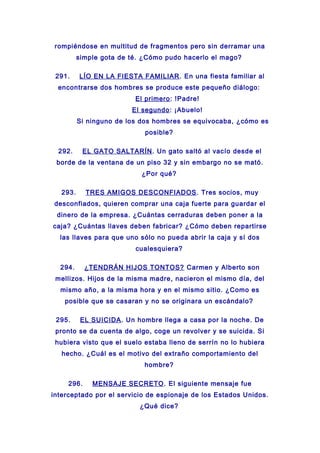 rompiéndose en multitud de fragmentos pero sin derramar una
simple gota de té. ¿Cómo pudo hacerlo el mago?
291. LÍO EN LA FIESTA FAMILIAR. En una fiesta familiar al
encontrarse dos hombres se produce este pequeño diálogo:
El primero: !Padre!
El segundo: ¡Abuelo!
Si ninguno de los dos hombres se equivocaba, ¿cómo es
posible?
292. EL GATO SALTARÍN. Un gato saltó al vacío desde el
borde de la ventana de un piso 32 y sin embargo no se mató.
¿Por qué?
293. TRES AMIGOS DESCONFIADOS. Tres socios, muy
desconfiados, quieren comprar una caja fuerte para guardar el
dinero de la empresa. ¿Cuántas cerraduras deben poner a la
caja? ¿Cuántas llaves deben fabricar? ¿Cómo deben repartirse
las llaves para que uno sólo no pueda abrir la caja y sí dos
cualesquiera?
294. ¿TENDRÁN HIJOS TONTOS? Carmen y Alberto son
mellizos. Hijos de la misma madre, nacieron el mismo día, del
mismo año, a la misma hora y en el mismo sitio. ¿Como es
posible que se casaran y no se originara un escándalo?
295. EL SUICIDA. Un hombre llega a casa por la noche. De
pronto se da cuenta de algo, coge un revolver y se suicida. Si
hubiera visto que el suelo estaba lleno de serrín no lo hubiera
hecho. ¿Cuál es el motivo del extraño comportamiento del
hombre?
296. MENSAJE SECRETO. El siguiente mensaje fue
interceptado por el servicio de espionaje de los Estados Unidos.
¿Qué dice?
 