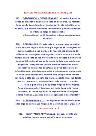 EN VIAJE TAL RES CATEDEL OSA MI GOSRU ¡SOS!
297. ORDENANDO Y DESORDENANDO. Mi vecina Raquel es
capaz de ordenar el salón de su casa en dos horas. Su hermano
Jorge puede desordenarlo en tres horas. Un día coincidieron en
el salón, que estaba totalmente desordenado, y mientras Raquel
lo ordenaba Jorge lo desordenaba.
¿Cuánto tiempo tardó Raquel en ordenar completamente
el salón?
298. CORNILANDIA. En este país vivía un rey con su pueblo.
Un día al rey le llega la noticia de que algunas de las mujeres del
pueblo engañan a sus maridos. El rey, una vez enterado de
quiénes son las mujeres que engañan, manda una carta a cada
hombre con la lista de las mujeres infieles, excepto el nombre de
la mujer del marido al que se le manda la lista, que puede o no
engañarle. El rey ordena que los maridos descubran si sus
respectivas mujeres les engañan y una vez descubierta su
infidelidad sean ejecutadas por ellos y colocadas en la puerta de
la calle como escarmiento. Durante este tiempo nadie hablará
con nadie y sólo por la noche los maridos podrán mirar las demás
puertas, pero eso sí, sin comentar lo más mínimo con nadie.
Pasa el primer día y no aparece ninguna mujer muerta.
Pasa el segundo día y tampoco, así hasta llegar a la noche
cincuenta, en la que aparecen de repente todas las mujeres
infieles muertas. ¿Cuántas mujeres engañaban a sus maridos?
299. SON PARIENTES (1). Las siguientes letras tienen todas
ellas algo en común que ninguna de las demás tiene. ¿Qué es?
G - J - F - K - P - W - X - Ñ
300. INVENTANDO ADIVINANZAS. Busque, invente una
adivinanza en la que la solución sean los mocos.
 