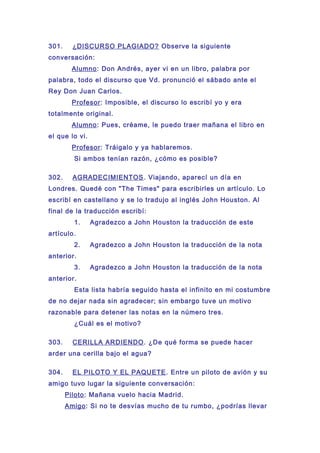 301. ¿DISCURSO PLAGIADO? Observe la siguiente
conversación:
Alumno: Don Andrés, ayer vi en un libro, palabra por
palabra, todo el discurso que Vd. pronunció el sábado ante el
Rey Don Juan Carlos.
Profesor: Imposible, el discurso lo escribí yo y era
totalmente original.
Alumno: Pues, créame, le puedo traer mañana el libro en
el que lo vi.
Profesor: Tráigalo y ya hablaremos.
Si ambos tenían razón, ¿cómo es posible?
302. AGRADECIMIENTOS. Viajando, aparecí un día en
Londres. Quedé con "The Times" para escribirles un artículo. Lo
escribí en castellano y se lo tradujo al inglés John Houston. Al
final de la traducción escribí:
1. Agradezco a John Houston la traducción de este
artículo.
2. Agradezco a John Houston la traducción de la nota
anterior.
3. Agradezco a John Houston la traducción de la nota
anterior.
Esta lista habría seguido hasta el infinito en mi costumbre
de no dejar nada sin agradecer; sin embargo tuve un motivo
razonable para detener las notas en la número tres.
¿Cuál es el motivo?
303. CERILLA ARDIENDO. ¿De qué forma se puede hacer
arder una cerilla bajo el agua?
304. EL PILOTO Y EL PAQUETE. Entre un piloto de avión y su
amigo tuvo lugar la siguiente conversación:
Piloto: Mañana vuelo hacia Madrid.
Amigo: Si no te desvías mucho de tu rumbo, ¿podrías llevar
 