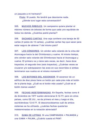 un paquete a mi hermano?
Piloto: Sí puedo. No tendré que desviarme nada.
¿Dónde tuvo lugar esta conversación?
305. MUCHOS ÁRBOLES. Un campesino quiere plantar el
máximo número de árboles de forma que cada uno equidiste de
todos los demás. ¿Cuántos podrá plantar?
306. SACANDO CARTAS. Una caja contiene una baraja de 52
cartas (4 palos de 13 cartas), ¿cuántas cartas hay que sacar para
estar seguro de obtener 7 del mismo palo?
307. LOS CÓNDORES. Un cóndor sale volando de la cima del
Aconcagua hacia la del Chimborazo y vuelve. Al mismo tiempo,
otro cóndor sale volando del Chimborazo hacia el Aconcagua y
vuelve. El primero va y viene seis veces, es decir, hace doce
trayectos; el segundo tres (seis trayectos). ¿Cuántas veces se
cruzaron y/o sobrepasaron las aves en sus recorridos si ambas
terminaron sus vuelos en el mismo momento?"
308. LOS BOTONES DEL ASCENSOR. El ascensor de un
edificio de diez pisos tiene un botón por cada piso más el botón
de la planta baja. ¿Cuál es el botón más usado? ¿Cuál es el
botón menos usado?
309. FECHAS INDETERMINADAS. En España, fechas como 6
de diciembre de 1977 suelen abreviarse 6-12-77; pero en otros
países, como EE.UU., se da primero el mes y luego el día,
escribiéndose 12-6-77. Si desconociésemos cuál de ambos
sistemas se ha utilizado, ¿cuántas fechas quedarían
indeterminadas en la notación abreviada?
310. SUMA DE LETRAS. Si una CAMPANADA = PALMADA y
una CAMA = PALMA, ¿Cuánto cuesta el PAN?
 