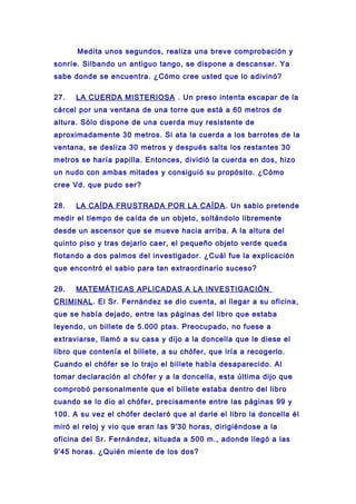 Medita unos segundos, realiza una breve comprobación y
sonríe. Silbando un antiguo tango, se dispone a descansar. Ya
sabe donde se encuentra. ¿Cómo cree usted que lo adivinó?
27. LA CUERDA MISTERIOSA . Un preso intenta escapar de la
cárcel por una ventana de una torre que está a 60 metros de
altura. Sólo dispone de una cuerda muy resistente de
aproximadamente 30 metros. Si ata la cuerda a los barrotes de la
ventana, se desliza 30 metros y después salta los restantes 30
metros se haría papilla. Entonces, dividió la cuerda en dos, hizo
un nudo con ambas mitades y consiguió su propósito. ¿Cómo
cree Vd. que pudo ser?
28. LA CAÍDA FRUSTRADA POR LA CAÍDA. Un sabio pretende
medir el tiempo de caída de un objeto, soltándolo libremente
desde un ascensor que se mueve hacia arriba. A la altura del
quinto piso y tras dejarlo caer, el pequeño objeto verde queda
flotando a dos palmos del investigador. ¿Cuál fue la explicación
que encontró el sabio para tan extraordinario suceso?
29. MATEMÁTICAS APLICADAS A LA INVESTIGACIÓN
CRIMINAL. El Sr. Fernández se dio cuenta, al llegar a su oficina,
que se había dejado, entre las páginas del libro que estaba
leyendo, un billete de 5.000 ptas. Preocupado, no fuese a
extraviarse, llamó a su casa y dijo a la doncella que le diese el
libro que contenía el billete, a su chófer, que iría a recogerlo.
Cuando el chófer se lo trajo el billete había desaparecido. Al
tomar declaración al chófer y a la doncella, esta última dijo que
comprobó personalmente que el billete estaba dentro del libro
cuando se lo dio al chófer, precisamente entre las páginas 99 y
100. A su vez el chófer declaró que al darle el libro la doncella él
miró el reloj y vio que eran las 9'30 horas, dirigiéndose a la
oficina del Sr. Fernández, situada a 500 m., adonde llegó a las
9'45 horas. ¿Quién miente de los dos?
 