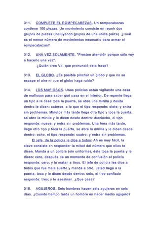 311. COMPLETE EL ROMPECABEZAS. Un rompecabezas
contiene 100 piezas. Un movimiento consiste en reunir dos
grupos de piezas (incluyendo grupos de una única pieza). ¿Cuál
es el menor número de movimientos necesario para armar el
rompecabezas?
312. UNA VEZ SOLAMENTE. "Presten atención porque sólo voy
a hacerlo una vez".
¿Quién cree Vd. que pronunció esta frase?
313. EL GLOBO. ¿Es posible pinchar un globo y que no se
escape el aire ni que el globo haga ruido?
314. LOS MAFIOSOS. Unos policías están vigilando una casa
de mafiosos para saber qué pasa en el interior. De repente llega
un tipo a la casa toca la puerta, se abre una mirilla y desde
dentro le dicen: catorce, a lo que el tipo responde: siete; y entra
sin problemas. Minutos más tarde llega otro tipo y toca la puerta,
se abre la mirilla y le dicen desde dentro: dieciocho, el tipo
responde: nueve; y entra sin problemas. Una hora más tarde,
llega otro tipo y toca la puerta, se abre la mirilla y le dicen desde
dentro: ocho, el tipo responde: cuatro; y entra sin problemas.
El jefe de la policía le dice a todos: Ah es muy fácil, la
clave consiste en responder la mitad del número que ellos te
dicen. Manda a un policía (sin uniforme), éste toca la puerta y le
dicen: cero, después de un momento de confusión el policía
responde: cero; y lo matan a tiros. El jefe de policía les dice a
todos que fue mala suerte y manda a otro, usted llega a la
puerta, toca y le dicen desde dentro: seis, el tipo confiado
responde: tres; y lo asesinan. ¿Que pasa?
315. AGUJEROS. Seis hombres hacen seis agujeros en seis
días. ¿Cuanto tiempo tarda un hombre en hacer medio agujero?
 