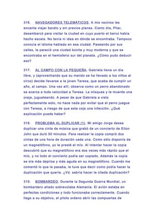 316. NAVEGADORES TELEMÁTICOS. A mis vecinos les
encanta viajar barato y sin previos planes. Cierto día, Pilar,
desembarcó para visitar la ciudad en cuyo puerto el barco había
hecho escala. No tenía ni idea en dónde se encontraba. Tampoco
conocía el idioma hablado en esa ciudad. Paseando por sus
calles, le pareció una ciudad bonita y muy moderna y que se
encontraba en el hemisferio sur del planeta. ¿Cómo pudo deducir
eso?
317. AL CAMPO CON LA PEQUEÑA. Gabriela tiene un día
libre, y (aprovechando que su marido se ha llevado a los niños al
circo) decide llevarse a la joven Teresa, que acaba de cumplir un
año, al campo. Una vez allí, observa como un perro abandonado
se acerca a toda velocidad a Teresa. La olisquea y le muerde una
oreja, jugueteando. A pesar de que Gabriela a visto
perfectamente esto, no hace nada por evitar que el perro juegue
con Teresa, a riesgo de que esta coja una infección. ¿Qué
explicación puede haber?
318. PROBLEMA AL DUPLICAR (1). Mi amigo Jorge desea
duplicar una cinta de música que grabó de un concierto de Elton
John que duró 50 minutos. Para realizar la copia compró dos
cintas de una hora de duración cada una. Como sólo disponía de
un magnetófono, yo le presté el mío. Al intentar hacer la copia
descubrió que su magnetófono era dos veces más rápido que el
mío, y no todo el concierto podía ser copiado. Además la copia
se oía más deprisa y más aguda en su magnetófono. Cuando me
comentó lo que le pasaba, le tuve que decir como podía hacer la
duplicación que quería. ¿Vd. sabría hacer la citada duplicación?
319. BOMBARDEO. Durante la Segunda Guerra Mundial, un
bombardero aliado sobrevolaba Alemania. El avión estaba en
perfectas condiciones y todo funcionaba correctamente. Cuando
llego a su objetivo, el piloto ordeno abrir las compuertas de
 