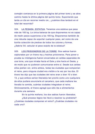 comején comienza en la primera página del primer tomo y se abre
camino hasta la última página del quinto tomo. Suponiendo que
tarda un día en recorrer medio cm., ¿cuántos días tardará en el
total del recorrido?
324. LA PESADA ESTATUA. Tenemos una estatua que pesa
más de 100 kg. La única balanza de que disponemos no es capaz
de medir pesos superiores a los 100 kg. Disponemos también de
una robusta capaz de soportar cualquier peso, así como de una
bonita colección de piedras de todos los colores y formas.
¿Sabría Vd. calcular el peso exacto de la estatua?
325. LOS PRISIONEROS DE LA TORRE. Dos sabios fueron
capturados por un tirano rey y hechos prisioneros. Para poner a
prueba su inteligencia fueron encerrados en celdas separadas de
una torre, una que miraba hacia el Este y otra hacia el Oeste, y
de modo que no pudieran comunicarse entre sí. Desde sus celdas
ellos podían ver, entre ambos, todas las ciudades que componían
el reino, pero ninguna ciudad era visible a la vez por los dos. El
tirano les dijo que las ciudades del reino eran o bien 10 o bien
13, y que ambos serían liberados tan pronto como uno cualquiera
de ellos pudiera anunciarle al carcelero, que cada mañana les
llevaba la comida, cuántas ciudades integraban el reino.
Ominosamente, el tirano agregó que sólo iba a alimentarlos
durante una semana.
En la quinta mañana, los dos sabios fueron liberados.
¿Qué proceso lógico les llevó a resolver su problema?
¿Cuántas ciudades componen el reino? ¿Cuántas ciudades vio
cada uno?
 