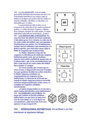 326. LA GUARNICIÓN. Una arrojada
guarnición defendía una fortaleza de nieve. El
comandante distribuyó sus tropas como se
indica en la figura (el cuadro interior indica el
total de soldados: 40 niños). Cada lado, era
defendido por 11 niños.
La guarnición perdió 4 niños en el
transcurso de cada uno de los cuatro primeros
asaltos, y 2 niños durante el quinto y último.
Pero siempre, después de cada asalto, 11 niños
defendían cada lado de la fortaleza. ¿Cómo?
327. LAS MONJAS DEL CONVENTO. Un
convento tiene dos plantas de forma cuadrada.
Cada planta posee tres ventanas en cada uno de
los cuatro lados del edificio, que corresponden a
8 habitaciones por planta. Las 16 habitaciones
siempre fueron utilizadas como dormitorios. La
planta superior, que tenía más camas, aloja el
doble de ocupantes que la planta baja.
La Madre Superiora exige que las
ocupantes se distribuyan de modo que ninguna
habitación quede vacía, que en la planta
superior haya doble cantidad de monjas que en
la planta baja y que en las seis habitaciones que
dan a cada uno de los cuatro lados del edificio
haya siempre 11 monjas.
En cierta ocasión, por razones que no
viene al caso, se fugaron del convento 9 monjas.
Las que quedaron decidieron ocultar el hecho a
la Madre Superiora mediante un
reagrupamiento de ocupantes de las
habitaciones. Lo hicieron de tal forma que
cuando la Madre Superiora hacía el recorrido
nocturno ninguna habitación estaba vacía y se
cumplían los requisitos señalados
anteriormente.
¿Cuántas monjas había en el convento y
cómo estaban distribuidas en las habitaciones?
328. EL DADO DE LAS LETRAS. Un
juego que consiste en formar palabras,
utiliza dados con una letra en cada cara.
Uno de estos dados se ve en la figura en
tres posiciones. ¿Qué letra está en la cara
opuesta a la que ocupa la H?
329. OPERACIONES ARITMÉTICAS. Un profesor y su hijo
mantienen el siguiente diálogo:
 