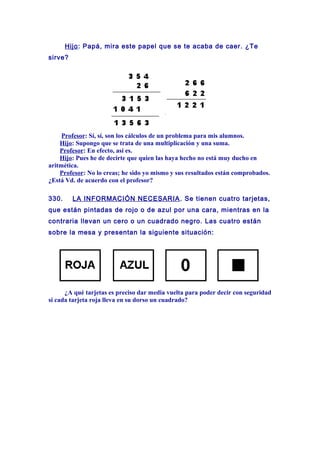 Hijo: Papá, mira este papel que se te acaba de caer. ¿Te
sirve?
Profesor: Sí, sí, son los cálculos de un problema para mis alumnos.
Hijo: Supongo que se trata de una multiplicación y una suma.
Profesor: En efecto, así es.
Hijo: Pues he de decirte que quien las haya hecho no está muy ducho en
aritmética.
Profesor: No lo creas; he sido yo mismo y sus resultados están comprobados.
¿Está Vd. de acuerdo con el profesor?
330. LA INFORMACIÓN NECESARIA. Se tienen cuatro tarjetas,
que están pintadas de rojo o de azul por una cara, mientras en la
contraria llevan un cero o un cuadrado negro. Las cuatro están
sobre la mesa y presentan la siguiente situación:
¿A qué tarjetas es preciso dar media vuelta para poder decir con seguridad
si cada tarjeta roja lleva en su dorso un cuadrado?
 