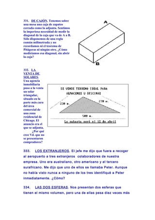 331. DE CAJÓN. Tenemos sobre
una mesa una caja de zapatos
cerrada como la adjunta. Sentimos
la imperiosa necesidad de medir la
diagonal de la caja que va de A a B.
Sólo disponemos de una regla
común milimetrada y no
recordamos ni el teorema de
Pitágoras ni ningún otro. ¿Cómo
mediríamos esa diagonal, sin abrir
la caja?
332. LA
VENTA DE
SOLARES.
Una agencia
inmobiliaria
puso a la venta
un solar
triangular,
situado en la
parte más cara
del área
comercial de
una zona
residencial de
Chicago. El
anuncio era el
que se adjunta.
¿Por qué
cree Vd. que no
se presentaron
compradores?
333. LOS EXTRANJEROS. El jefe me dijo que fuera a recoger
al aeropuerto a tres extranjeros colaboradores de nuestra
empresa. Uno era australiano, otro americano y el tercero
surafricano. Me dijo que uno de ellos se llamaba Peter. Aunque
no había visto nunca a ninguno de los tres identifiqué a Peter
inmediatamente. ¿Cómo?
334. LAS DOS ESFERAS. Nos presentan dos esferas que
tienen el mismo volumen, pero una de ellas pesa diez veces más
 