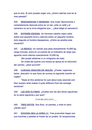 que la otra. Si solo puedes coger una, ¿Cómo sabrías cual es la
mas pesada?
335. DESCONOCIDA Y DESNUDA. Una mujer desconocida y
completamente desnuda entra en un bar, pide un café y el
camarero no se lo sirve alegando que... ¿Qué alegó el camarero?
336. EXTRAÑA ESCENA. Un hermoso caballo negro salta
sobre una pequeña torre y aterriza sobre un pequeño hombre.
Acto seguido el hombre desaparece. ¿Cómo es posible esta
situación?
337. LA MOSCA. Un camión que pesa exactamente 10.000 kg,
carga incluida, entra en un puente de un kilómetro de largo que
aguanta como máximo exactamente 10.000 kg.
(No puede añadirse ni un miligramo de más)
En mitad del puente una mosca se apoya en el retrovisor
del camión. ¿Qué ocurrirá?
338. CURIOSA ORACIÓN EN INGLÉS. ¿Puede, ingenioso
lector, descubrir lo que tiene de curioso la siguiente oración en
inglés?
"Gaze at this sentence for just about sixty seconds and
then explain what makes it quite different from the average
sentence".
339. LAS DOS ÚLTIMAS. ¿Cuáles son las dos letras siguientes
en la serie siguiente y por qué?
C S L D L S E L S S Y _ _
340. TRES DATOS. Soy Dios, un planeta, y mido el calor.
¿Quién soy?
341. DICHOSA SEA LA HORA (1). Tres jovencitas llegan con
sus mochilas y petates al hostal de un pueblo. El recepcionista
 