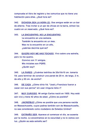 comprueba el libro de registro y les comunica que no tiene una
habitación para ellas. ¿Qué hora es?
342. DICHOSA SEA LA HORA (2). Dos amigos están en un bar
de alterne. Tras invitar a un par de chicas en la barra, entran los
cuatro en un reservado. ¿Qué hora es?
343. LA ENCUENTRO, NO LA ENCUENTRO.
La encuentro en una semana.
También la encuentro en un mes.
Mas no la encuentro en un año,
¿sabrías decirme qué es?
344. QUIZÁS HOY ME HAS TOCADO. Vivo sobre una estrella,
pero no me quemo.
Convivo con 11 amigos.
Mis iniciales son PQRS.
¿Quién soy?
345. LA PARED. ¿Cuántos ladrillos de 20x10x10 cm. tomaría
Vd. para terminar de construir una pared de 20 m. de largo, 2 m.
de alto y 20 cm. de ancho?
346. DE CAZA. ¿Cómo diría Vd. "José y Francisco fueron a
cazar con sus perros" sin usar ninguna letra r?
347. MUY CURIOSO. Mi amigo Carlos nació en 1955. Hoy está
aún vivo y tiene 42 años de edad. ¿Cómo es posible?
348. ¡INCREÍBLE! ¿Cómo es posible que una persona nacida
en Massachusetts, cuyos padres también son de Massachusetts,
no sea considerado como ciudadano de Estados Unidos?
349. EXTRAÑO SER. Aparece al comenzar el día, se ausenta
por la noche. Lo encontramos en la oscuridad y no lo vemos con
luz. ¿Quién es este extraño ser?
 