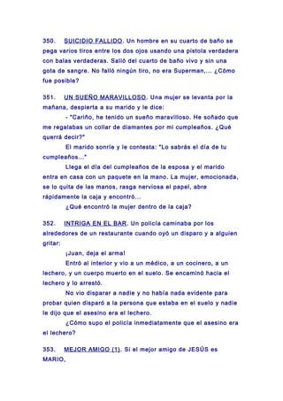 350. SUICIDIO FALLIDO. Un hombre en su cuarto de baño se
pega varios tiros entre los dos ojos usando una pistola verdadera
con balas verdaderas. Salió del cuarto de baño vivo y sin una
gota de sangre. No falló ningún tiro, no era Superman,... ¿Cómo
fue posible?
351. UN SUEÑO MARAVILLOSO. Una mujer se levanta por la
mañana, despierta a su marido y le dice:
- "Cariño, he tenido un sueño maravilloso. He soñado que
me regalabas un collar de diamantes por mi cumpleaños. ¿Qué
querrá decir?"
El marido sonríe y le contesta: "Lo sabrás el día de tu
cumpleaños..."
Llega el día del cumpleaños de la esposa y el marido
entra en casa con un paquete en la mano. La mujer, emocionada,
se lo quita de las manos, rasga nerviosa el papel, abre
rápidamente la caja y encontró...
¿Qué encontró la mujer dentro de la caja?
352. INTRIGA EN EL BAR. Un policía caminaba por los
alrededores de un restaurante cuando oyó un disparo y a alguien
gritar:
¡Juan, deja el arma!
Entró al interior y vio a un médico, a un cocinero, a un
lechero, y un cuerpo muerto en el suelo. Se encaminó hacia el
lechero y lo arrestó.
No vio disparar a nadie y no había nada evidente para
probar quien disparó a la persona que estaba en el suelo y nadie
le dijo que el asesino era el lechero.
¿Cómo supo el policía inmediatamente que el asesino era
el lechero?
353. MEJOR AMIGO (1). Si el mejor amigo de JESÚS es
MARIO,
 