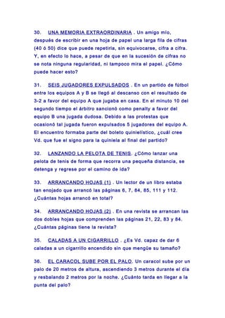 30. UNA MEMORIA EXTRAORDINARIA . Un amigo mío,
después de escribir en una hoja de papel una larga fila de cifras
(40 ó 50) dice que puede repetirla, sin equivocarse, cifra a cifra.
Y, en efecto lo hace, a pesar de que en la sucesión de cifras no
se nota ninguna regularidad, ni tampoco mira el papel. ¿Cómo
puede hacer esto?
31. SEIS JUGADORES EXPULSADOS . En un partido de fútbol
entre los equipos A y B se llegó al descanso con el resultado de
3-2 a favor del equipo A que jugaba en casa. En el minuto 10 del
segundo tiempo el árbitro sancionó como penalty a favor del
equipo B una jugada dudosa. Debido a las protestas que
ocasionó tal jugada fueron expulsados 5 jugadores del equipo A.
El encuentro formaba parte del boleto quinielístico, ¿cuál cree
Vd. que fue el signo para la quiniela al final del partido?
32. LANZANDO LA PELOTA DE TENIS. ¿Cómo lanzar una
pelota de tenis de forma que recorra una pequeña distancia, se
detenga y regrese por el camino de ida?
33. ARRANCANDO HOJAS (1) . Un lector de un libro estaba
tan enojado que arrancó las páginas 6, 7, 84, 85, 111 y 112.
¿Cuántas hojas arrancó en total?
34. ARRANCANDO HOJAS (2) . En una revista se arrancan las
dos dobles hojas que comprenden las páginas 21, 22, 83 y 84.
¿Cuántas páginas tiene la revista?
35. CALADAS A UN CIGARRILLO . ¿Es Vd. capaz de dar 6
caladas a un cigarrillo encendido sin que mengüe su tamaño?
36. EL CARACOL SUBE POR EL PALO. Un caracol sube por un
palo de 20 metros de altura, ascendiendo 3 metros durante el día
y resbalando 2 metros por la noche. ¿Cuánto tarda en llegar a la
punta del palo?
 