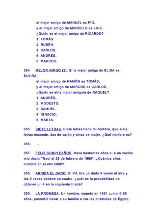 el mejor amigo de MANUEL es PÍO,
y el mejor amigo de MARCELO es LUIS.
¿Quién es el mejor amigo de RICARDO?
1. TOMÁS.
2. RUBÉN.
3. CARLOS.
4. ANDRÉS.
5. MARCOS.
354. MEJOR AMIGO (2). Si la mejor amiga de ELISA es
ELVIRA,
el mejor amigo de RAMÓN es TOMÁS,
y el mejor amigo de MARCOS es CARLOS.
¿Quién es el/la mejor amigo/a de RAQUEL?
1. ANDRÉS,
2. MODESTO.
3. SAMUEL.
4. IGNACIO.
5. MARTA.
355. SIETE LETRAS. Siete letras tiene mi nombre, que siete
letras esconde, dos de varón y cinco de mujer. ¿Qué nombre es?
356. ...
357. FELIZ CUMPLEAÑOS. Hace bastantes años oí a un vecino
mío decir: "Nací el 29 de febrero de 1900". ¿Cuántos años
cumplió en el año 2000?
358. ARRIBA EL DADO. Si Vd. tira un dado 9 veces al aire y
las 9 veces obtiene un cuatro, ¿cuál es la probabilidad de
obtener un 4 en la siguiente tirada?
359. LA PROMESA. Un hombre, cuando en 1991 cumplió 65
años, prometió llevar a su familia a ver las pirámides de Egipto,
 