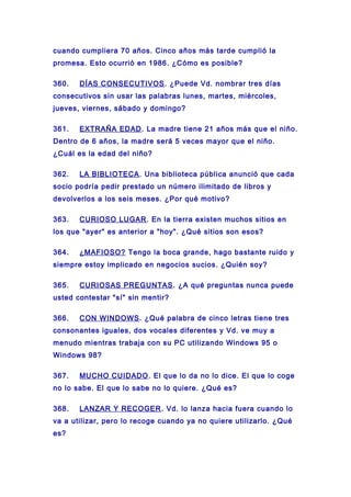 cuando cumpliera 70 años. Cinco años más tarde cumplió la
promesa. Esto ocurrió en 1986. ¿Cómo es posible?
360. DÍAS CONSECUTIVOS. ¿Puede Vd. nombrar tres días
consecutivos sin usar las palabras lunes, martes, miércoles,
jueves, viernes, sábado y domingo?
361. EXTRAÑA EDAD. La madre tiene 21 años más que el niño.
Dentro de 6 años, la madre será 5 veces mayor que el niño.
¿Cuál es la edad del niño?
362. LA BIBLIOTECA. Una biblioteca pública anunció que cada
socio podría pedir prestado un número ilimitado de libros y
devolverlos a los seis meses. ¿Por qué motivo?
363. CURIOSO LUGAR. En la tierra existen muchos sitios en
los que "ayer" es anterior a "hoy". ¿Qué sitios son esos?
364. ¿MAFIOSO? Tengo la boca grande, hago bastante ruido y
siempre estoy implicado en negocios sucios. ¿Quién soy?
365. CURIOSAS PREGUNTAS. ¿A qué preguntas nunca puede
usted contestar "sí" sin mentir?
366. CON WINDOWS. ¿Qué palabra de cinco letras tiene tres
consonantes iguales, dos vocales diferentes y Vd. ve muy a
menudo mientras trabaja con su PC utilizando Windows 95 o
Windows 98?
367. MUCHO CUIDADO. El que lo da no lo dice. El que lo coge
no lo sabe. El que lo sabe no lo quiere. ¿Qué es?
368. LANZAR Y RECOGER. Vd. lo lanza hacia fuera cuando lo
va a utilizar, pero lo recoge cuando ya no quiere utilizarlo. ¿Qué
es?
 