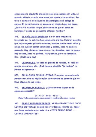 encuentran la siguiente situación: sólo dos cuerpos sin vida, un
armario abierto y vacío, una mesa, un tapete y varias sillas. Por
todo el camarote se encuentra desperdigada una baraja de
cartas. El tercer hombre no aparece en ningún lugar del barco.
¿Sabría Vd. explicar lo que pasó antes de que el barco se
hundiese y dónde se encuentra el tercer hombre?
376. EL PAÍS DE MI SOBRINO. En un país imaginario
inventado por mi sobrino hay solamente una ley. Esta ley permite
que haya mujeres pero no hombres; aunque puede haber niños y
niñas. Se pueden comer salchichas y pizzas, pero no carne ni
pescado. Hay pimienta, pero no sal. Hay tomates, pero no peras.
Hay coches, pero no patines. Hay puertas, pero no ventanas.
Etc.. ¿Cuál es la ley?
377. DE NARICES. Mi casa es grande de narices, mi vaca es
grande de narices, etc. ¿Qué frase al añadirle "de narices" no
parece exageración?
378. SIN ALGUNA DE SUS LETRAS. Encontrar un nombre de
persona tal, que no haya ningún otro nombre de persona que no
lleve alguna de sus letras.
379. SECUENCIA POÉTICA. ¿Qué números siguen en la
siguiente sucesión?
24 - 31 - 34 - 45 - 51 - 52 - 55 - ...
Pista. Todos son números cuyos nombres contienen las cinco vocales.
380. FRASE AUTORREFERENTE. «ESTA FRASE TIENE DOCE
LETRAS DISTINTAS» es una frase verdadera. Intente Vd. hacer
una frase verdadera con esta otra: «ESTA FRASE TIENE ...
LETRAS DIFERENTES».
 