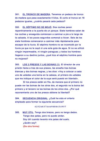 381. EL TRONCO DE MADERA. Tenemos un pedazo de tronco
de madera que pesa exactamente 4 kilos. Si corto el tronco en 16
pedazos iguales, ¿cuánto pesará cada pedazo?
382. EL SÉPTIMO NO SE MOJÓ. Dos coches paran
repentinamente a la puerta de un parque. Siete hombres salen de
los coches y enseguida comienzan a caminar a pie a lo largo de
la calzada. A los pocos segundos comenzó a llover. Seis de los
siete hombres comenzaron a caminar más rápidamente para
escapar de la lluvia. El séptimo hombre no se incomodó por la
lluvia ya que no le cayó ni una sola gota de agua. Si no se utilizó
ningún impermeable, ni ningún paraguas; y todos los hombres
llegaron a su destino juntos, ¿qué hizo el séptimo hombre para
no mojarse?
383. LOS 3 PRESOS Y LAS BOINAS (1). El director de una
prisión llama a tres de sus presos, les enseña tres boinas
blancas y dos boinas negras, y les dice: «Voy a colocar a cada
uno de ustedes una boina en la cabeza, el primero de ustedes
que me indique el color de la suya será puesto en libertad».
Si los presos están en fila, de manera que el primero no
puede ver las boinas de los otros dos, el segundo ve la boina del
primero y el tercero ve las boinas de los otros dos. ¿Por qué
razonamiento uno de los presos obtiene la libertad?
384. SECUENCIA ORIGINAL. ¿Cuál ha sido el criterio
empleado para formar la siguiente secuencia?
4 2 5 2 6 0 3 7 6 4 6 9 0 8 0 4 3 4 9 5 7
385. MUY ÚTIL. Tengo dos brazos, pero no tengo dedos.
Tengo dos patas, pero no puedo andar.
Soy útil cuando levanto mis patas del suelo.
¿Quién soy?
(De otra forma)
 