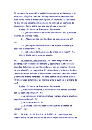 El vendedor le preguntó si prefería un caniche, un labrador o un
alsaciano. Eligió el caniche. El segundo hombre también puso
diez euros sobre el mostrador y pidió un cachorro. El vendedor
no dijo ni una palabra; simplemente le entregó un cachorro de
alsaciano. ¿Cómo sabía que era ese el que el quería?
Pistas: En forma de Pregunta - Respuesta.
1 - ¿El alsaciano era el último cachorro? - No, quedaban
muchos de las tres razas.
2 - ¿Alguno de los tres hombres se conocía entre sí? -
No.
3 - ¿El segundo hombre indicó de alguna manera que
deseaba el alsaciano? - No.
4 - ¿El comprador había estado antes en el local? - No.
Clave: Cada perro tenía su precio.
392. EL ORO DE LOS TONTOS. Vd. debe elegir entre dos
cilindros. Son idénticos en tamaño y apariencia. Ambos están
pintados del mismo color. Sin embargo, uno es macizo y hecho
de una aleación no magnética. El otro es hueco y de oro. Ambos
tienen extremos sólidos. Ambos miden lo mismo, pesan lo mismo
y tienen la misma densidad. No está permitido raspar la pintura.
¿Cómo puede determinar de manera simple cuál es el cilindro de
oro?
Pistas: En forma de Pregunta - Respuesta.
¿Puede determinarse la diferencia entre ambos cilindros
por su apariencia física? - No.
¿La solución al problema incluye realizar alguna prueba o
experimento físico? - Sí.
¿Es fácil hacerla? - Sí.
¿La prueba incluye pesar o sumergir los cilindros en
líquido? - No.
393. EL ANILLO, EL HILO Y LA BOTELLA. Imagínese una
botella vacía de pie encima de la mesa, tapada con un corcho de
 