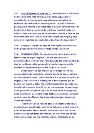 397. SECUESTRADOR MUY LISTO. Secuestraron al hijo de un
hombre rico. Una nota enviada por el único secuestrador
ordenaba llevar un diamante muy valioso a una cabina de
teléfonos del centro de un parque público. La policía rodeó el
parque, para detener al secuestrador o a algún cómplice suyo. El
hombre rico llegó a la cabina de teléfonos y realizó todas las
instrucciones marcadas por el secuestrador pero la policía se vio
impotente para evitar que el diamante saliera del parque y para
detener al ingenioso secuestrador. ¿Qué hizo el secuestrador?
398. LIGERA, LIGERA. Aunque es más ligera que una pluma,
nadie puede sostenerla durante largo tiempo, ¿qué es?
399. SONAMBULISMO. Ser sonámbulo le había traído a don
Manuel más de algún disgusto. Con los años se había
acostumbrado a vivir con ello. Pero después del último cambio de
piso su problema había empezado a resultar especialmente
molesto, especialmente para doña Paquita, su mujer.
Desde entonces don Manuel se levantaba noche tras
noche, totalmente sonámbulo, abría la puerta de casa y salía a
dar una pequeña vuelta. doña Paquita, harta de que su marido se
largase a las tantas de la madrugada a dar un garbeo por el
pueblo con pijama y batín, había infructuosamente buscado una
solución al problema. Acordó con su marido cerrar la puerta con
llave, pero don Manuel las cogía al levantarse de madrugada y
salía igualmente. Del mismo modo probaron a cambiar las llaves
de sitio, pero don Manuel las encontraba siempre, estuvieran
donde estuvieran.
Finalmente, doña Paquita pensó en esconder las llaves
en algún lugar complicado, pero no se fiaba de su mala memoria,
y ni siquiera sabía leer ni escribir para anotar su localización.
Cuando estaba por darse por vencida, se le ocurrió una eficaz
manera de acabar con los molestos viajes sonámbulos de su
 