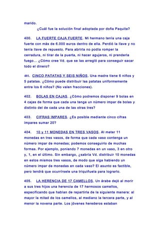 marido.
¿Cuál fue la solución final adoptada por doña Paquita?
400. LA FUERTE CAJA FUERTE. Mi hermano tenía una caja
fuerte con más de 6.000 euros dentro de ella. Perdió la llave y no
tenía llave de repuesto. Para abrirla no podía romper la
cerradura, ni tirar de la puerta, ni hacer agujeros, ni prenderla
fuego... ¿Cómo cree Vd. que se las arregló para conseguir sacar
todo el dinero?
401. CINCO PATATAS Y SEIS NIÑOS. Una madre tiene 6 niños y
5 patatas. ¿Cómo puede distribuir las patatas uniformemente
entre los 6 niños? (No valen fracciones).
402. BOLAS EN CAJAS. ¿Cómo podremos disponer 9 bolas en
4 cajas de forma que cada una tenga un número impar de bolas y
distinto del de cada una de las otras tres?
403. CIFRAS IMPARES. ¿Es posible mediante cinco cifras
impares sumar 20?
404. 10 y 11 MONEDAS EN TRES VASOS. Al meter 11
monedas en tres vasos, de forma que cada vaso contenga un
número impar de monedas; podemos conseguirlo de muchas
formas. Por ejemplo, poniendo 7 monedas en un vaso, 3 en otro
y, 1, en el último. Sin embargo, ¿sabría Vd. distribuir 10 monedas
en estos mismos tres vasos, de modo que siga habiendo un
número impar de monedas en cada vaso? El asunto es factible,
pero tendrá que ocurrírsele una triquiñuela para lograrlo.
405. LA HERENCIA DE 17 CAMELLOS. Un árabe dejó al morir
a sus tres hijos una herencia de 17 hermosos camellos,
especificando que habían de repartirla de la siguiente manera: al
mayor la mitad de los camellos, al mediano la tercera parte, y al
menor la novena parte. Los jóvenes herederos estaban
 