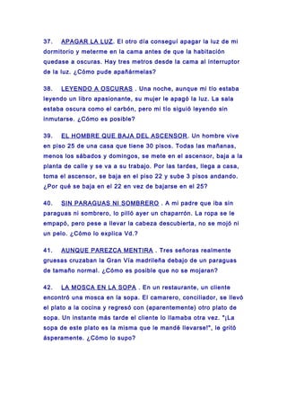 37. APAGAR LA LUZ. El otro día conseguí apagar la luz de mi
dormitorio y meterme en la cama antes de que la habitación
quedase a oscuras. Hay tres metros desde la cama al interruptor
de la luz. ¿Cómo pude apañármelas?
38. LEYENDO A OSCURAS . Una noche, aunque mi tío estaba
leyendo un libro apasionante, su mujer le apagó la luz. La sala
estaba oscura como el carbón, pero mi tío siguió leyendo sin
inmutarse. ¿Cómo es posible?
39. EL HOMBRE QUE BAJA DEL ASCENSOR. Un hombre vive
en piso 25 de una casa que tiene 30 pisos. Todas las mañanas,
menos los sábados y domingos, se mete en el ascensor, baja a la
planta de calle y se va a su trabajo. Por las tardes, llega a casa,
toma el ascensor, se baja en el piso 22 y sube 3 pisos andando.
¿Por qué se baja en el 22 en vez de bajarse en el 25?
40. SIN PARAGUAS NI SOMBRERO . A mi padre que iba sin
paraguas ni sombrero, lo pilló ayer un chaparrón. La ropa se le
empapó, pero pese a llevar la cabeza descubierta, no se mojó ni
un pelo. ¿Cómo lo explica Vd.?
41. AUNQUE PAREZCA MENTIRA . Tres señoras realmente
gruesas cruzaban la Gran Vía madrileña debajo de un paraguas
de tamaño normal. ¿Cómo es posible que no se mojaran?
42. LA MOSCA EN LA SOPA . En un restaurante, un cliente
encontró una mosca en la sopa. El camarero, conciliador, se llevó
el plato a la cocina y regresó con (aparentemente) otro plato de
sopa. Un instante más tarde el cliente lo llamaba otra vez. "¡La
sopa de este plato es la misma que le mandé llevarse!", le gritó
ásperamente. ¿Cómo lo supo?
 