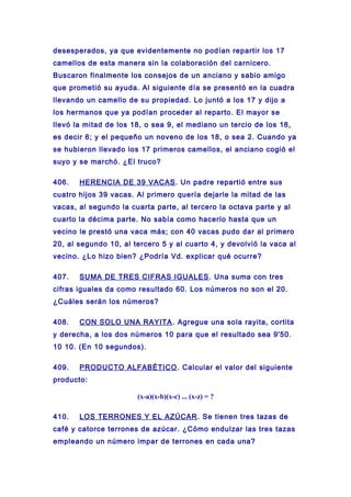 desesperados, ya que evidentemente no podían repartir los 17
camellos de esta manera sin la colaboración del carnicero.
Buscaron finalmente los consejos de un anciano y sabio amigo
que prometió su ayuda. Al siguiente día se presentó en la cuadra
llevando un camello de su propiedad. Lo juntó a los 17 y dijo a
los hermanos que ya podían proceder al reparto. El mayor se
llevó la mitad de los 18, o sea 9, el mediano un tercio de los 18,
es decir 6; y el pequeño un noveno de los 18, o sea 2. Cuando ya
se hubieron llevado los 17 primeros camellos, el anciano cogió el
suyo y se marchó. ¿El truco?
406. HERENCIA DE 39 VACAS. Un padre repartió entre sus
cuatro hijos 39 vacas. Al primero quería dejarle la mitad de las
vacas, al segundo la cuarta parte, al tercero la octava parte y al
cuarto la décima parte. No sabía como hacerlo hasta que un
vecino le prestó una vaca más; con 40 vacas pudo dar al primero
20, al segundo 10, al tercero 5 y al cuarto 4, y devolvió la vaca al
vecino. ¿Lo hizo bien? ¿Podría Vd. explicar qué ocurre?
407. SUMA DE TRES CIFRAS IGUALES. Una suma con tres
cifras iguales da como resultado 60. Los números no son el 20.
¿Cuáles serán los números?
408. CON SOLO UNA RAYITA. Agregue una sola rayita, cortita
y derecha, a los dos números 10 para que el resultado sea 9'50.
10 10. (En 10 segundos).
409. PRODUCTO ALFABÉTICO. Calcular el valor del siguiente
producto:
(x-a)(x-b)(x-c) ... (x-z) = ?
410. LOS TERRONES Y EL AZÚCAR. Se tienen tres tazas de
café y catorce terrones de azúcar. ¿Cómo endulzar las tres tazas
empleando un número impar de terrones en cada una?
 