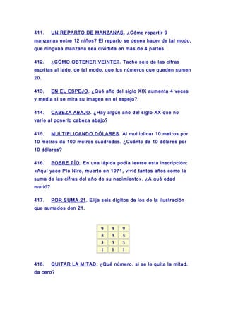 411. UN REPARTO DE MANZANAS. ¿Cómo repartir 9
manzanas entre 12 niños? El reparto se desea hacer de tal modo,
que ninguna manzana sea dividida en más de 4 partes.
412. ¿CÓMO OBTENER VEINTE?. Tache seis de las cifras
escritas al lado, de tal modo, que los números que queden sumen
20.
413. EN EL ESPEJO. ¿Qué año del siglo XIX aumenta 4 veces
y media si se mira su imagen en el espejo?
414. CABEZA ABAJO. ¿Hay algún año del siglo XX que no
varíe al ponerlo cabeza abajo?
415. MULTIPLICANDO DÓLARES. Al multiplicar 10 metros por
10 metros da 100 metros cuadrados. ¿Cuánto da 10 dólares por
10 dólares?
416. POBRE PÍO. En una lápida podía leerse esta inscripción:
«Aquí yace Pío Niro, muerto en 1971, vivió tantos años como la
suma de las cifras del año de su nacimiento». ¿A qué edad
murió?
417. POR SUMA 21. Elija seis dígitos de los de la ilustración
que sumados den 21.
9 9 9
5 5 5
3 3 3
1 1 1
418. QUITAR LA MITAD. ¿Qué número, si se le quita la mitad,
da cero?
 