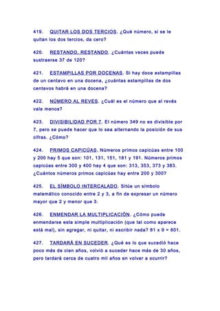 419. QUITAR LOS DOS TERCIOS. ¿Qué número, si se le
quitan los dos tercios, da cero?
420. RESTANDO, RESTANDO. ¿Cuántas veces puede
sustraerse 37 de 120?
421. ESTAMPILLAS POR DOCENAS. Si hay doce estampillas
de un centavo en una docena, ¿cuántas estampillas de dos
centavos habrá en una docena?
422. NÚMERO AL REVES. ¿Cuál es el número que al revés
vale menos?
423. DIVISIBILIDAD POR 7. El número 349 no es divisible por
7, pero se puede hacer que lo sea alternando la posición de sus
cifras. ¿Cómo?
424. PRIMOS CAPICÚAS. Números primos capicúas entre 100
y 200 hay 5 que son: 101, 131, 151, 181 y 191. Números primos
capicúas entre 300 y 400 hay 4 que son: 313, 353, 373 y 383.
¿Cuántos números primos capicúas hay entre 200 y 300?
425. EL SÍMBOLO INTERCALADO. Sitúe un símbolo
matemático conocido entre 2 y 3, a fin de expresar un número
mayor que 2 y menor que 3.
426. ENMENDAR LA MULTIPLICACIÓN. ¿Cómo puede
enmendarse esta simple multiplicación (que tal como aparece
está mal), sin agregar, ni quitar, ni escribir nada? 81 x 9 = 801.
427. TARDARÁ EN SUCEDER. ¿Qué es lo que sucedió hace
poco más de cien años, volvió a suceder hace más de 30 años,
pero tardará cerca de cuatro mil años en volver a ocurrir?
 