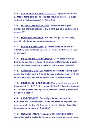 428. SOLAMENTE UN TRACITO RECTO. Agregue solamente
un tracito recto para que la igualdad resulte correcta. (El signo
de igual no debe alterarse). 5+5+5 = 550.
429. INTERCALAR DOS SIGNOS. Intercalar dos signos
aritméticos entre los dígitos 4, 5 y 6 para que el resultado sea el
número 27.
430. NÚMEROS ROMANOS. Sin utilizar signos aritméticos,
escribir 1.000 con tres números romanos.
431. BOLAS EN UNA CAJA. ¿Cuántas bolas de 10 cm. de
diámetro pueden meterse en una caja vacía, de forma cúbica y 1
m. de lado?
432. BILLETES EN LOS BOLSILLOS. Un escocés tiene 44
billetes de una libra, y tiene 10 bolsillos. ¿Cómo puede repartir el
dinero por los bolsillos para llevar en todos sumas distintas?
433. ANOTANDO DÍGITOS. Observe con cuánta rapidez puede
anotar los dígitos de 9 a 1 de atrás para adelante, luego controle
la respuesta para ver si ha seguido bien las instrucciones.
434. SIETE HIJOS, DOS POLLOS. Una mamá tiene marido y 7
hijos, de 13, 11, 9, 7, 5, 3 y 1 años. Cocina 2 pollos. Los mayores
de 10 años quieren pechuga, y los menores, muslo. ¿Habrá para
dar gusto a todos?
435. LOS BOMBONES. Dos amigos tienen una caja de
bombones con 200 bombones. Cada uno tarda 10 segundos en
comerse un bombón. ¿Podrán comerse entre los dos todos los
bombones de la caja en 17 minutos?
436. RECOLECTANDO FRESAS. Si un campesino puede
recolectar cuatro cestos de fresas en una hora y una campesina
 