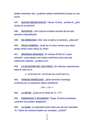puede recolectar dos, ¿cuántos cestos recolectarán juntos en una
hora?
437. QUINCE MENOS NUEVE. Tienes 15 ptas., pierdes 9, ¿qué
tienes en el bolsillo?
438. SUICIDIOS. ¿Por qué se suicidan muchos de los que
estudian matemáticas?
439. DE DERECHAS. Sólo vale si está a la derecha. ¿Qué es?
440. ÚNICO NÚMERO. ¿Cuál es el único número que tiene
tantas letras como indica su cifra?
441. REDONDO-REDONDO. El número 61030 es "cuasi-
redondo", pues bastan dos trazos rectilíneos para que sea
totalmente redondo. ¿Cuáles son?
442. LA ECUACIÓN DEL SOLITARIO. Sin efectuar operaciones,
halle el valor de A.
A = 83 875 683 470² - (83 875 683 469 x 83 875 683 471)
443. FAMOSO MONÓLOGO. ¿Qué conocido monólogo
comienza por la expresión lógico-simbólica?
2 B V ~ 2 B = ?
444. LA MITAD. ¿Cuál es la mitad de "2 + 2"?
445. PRENDIDOS Y APAGADOS. Tengo 18 focos prendidos,
¿cuántos me quedan apagados?
446. LA SUMA. La siguiente suma tiene que dar por resultado
16. Todos los números deben ser sumados. ¿Cómo?
2
2
4
 