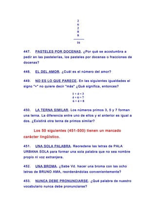 2
6
2
8
8
----------
16
447. PASTELES POR DOCENAS. ¿Por qué se acostumbra a
pedir en las pastelerías, los pasteles por docenas o fracciones de
docenas?
448. EL DEL AMOR. ¿Cuál es el número del amor?
449. NO ES LO QUE PARECE. En las siguientes igualdades el
signo "+" no quiere decir "más" ¿Qué significa, entonces?
1 + 4 = 3
4 + 6 = 7
6 + 4 = 8
450. LA TERNA SIMILAR. Los números primos 3, 5 y 7 forman
una terna. La diferencia entre uno de ellos y el anterior es igual a
dos. ¿Existirá otra terna de primos similar?
Los 50 siguientes (451-500) tienen un marcado
carácter lingüístico.
451. UNA SOLA PALABRA. Reoredene las letras de PALA
URBANA SOLA para formar una sola palabra que no sea nombre
propio ni voz extranjera.
452. UNA BROMA. ¿Sabe Vd. hacer una broma con las ocho
letras de BRUNO AMA, reordenándolas convenientemente?
453. NUNCA DEBE PRONUNCIARSE. ¿Qué palabra de nuestro
vocabulario nunca debe pronunciarse?
 