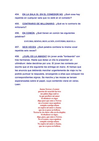 454. EN LA SALA SI, EN EL COMEDOR NO. ¿Qué cosa hay
repetida en cualquier sala que no está en el comedor?
455. CONTRARIO DE MILLONARIO. ¿Qué es lo contrario de
millonario?
456. EN COMÚN. ¿Qué tienen en común las siguientes
palabras?
ESTUDIO, HIMNO, DEFLACIÓN, ESTÚPIDO, HIJUELA
457. SEIS VECES. ¿Qué palabra contiene la misma vocal
repetida seis veces?
458. ¿CUÁL ES LA AMADA? Un joven anda "tonteando" con
tres hermanas. Hasta que éstas un día le presentan un
ultimátum: debe decidirse por una. El joven les contesta por
escrito que al día siguiente les entrega en mano. Al tiempo que
les anuncia que debiendo marchar urgentemente de viaje no ha
podido puntuar la respuesta, encargando a ellas que coloquen los
correspondientes signos. Se marcha y las mozas se lanzan
esperanzadas sobre el papel, cuyo contenido viene en verso.
Leen:
Juana Teresa y Leonor
puestas de acuerdo las tres
me piden diga cuál es
la que prefiere mi amor
Si obedecer es rigor
digo pues que amo a Teresa
no a Leonor cuya agudeza
compite consigo ufana
no aspira mi amor a Juana
que no es poca su belleza.
Teresa lo vio claro: ella era la elegida:
Si obedecer es rigor,
digo, pues, que amo a Teresa.
No a Leonor, cuya agudeza
compite consigo ufana.
No aspira mi amor a Juana,
que no es poca su belleza.
 