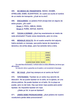 465. NO MEDIO DE TRANSPORTE. NOIAV, OCABR,
OTRELUSB, EAMS, ELEIRTFEOC. En cuatro se oculta el nombre
de un medio de transporte. ¿Cuál es la otra?.
466. ENCAJEMOS. La palabra HIJA encaja bien en alguno de
estos grupos. ¿En cuál?
Grupo 1: FÁCIL, ABEJA, DAGA.
Grupo 2: PUÑO, SOYUZ, SUSTO.
467. TOCAN A DORMIR. ¿Qué hay exactamente en medio de
cada almohadón? Puede verse claramente, pero no oírse.
468. MENSAJE OCULTO. En el cuadro amarillo 4x4 adjunto
había anotado un mensaje, que podía leerse de izquierda a
derecha y de arriba abajo, pero fue extraído letra a letra.
ENSU
EMNS
AEFL
ACIL
AAEM CEJS EINU FLNS
En cada línea horizontal y vertical están en orden alfabético, las letras que
allí estaban.
Se trata de volver a ponerlas en el cuadro y así reconstruir el mensaje.
469. DE VIAJE. ¿Qué hay siempre en el centro de París?
470. TIPOTEANDO. Tipotear es un verbo muy sencillo de
descubrir. No se puede tipotear en la calle, en la iglesia, en una
oficina pública. Se puede tipotear en el baño. En la playa se
puede, pero no del todo. Hay que tener ropa puesta para poder
tipotear. Es imposible tipotear sin ropa.
¿Sabe ya Vd. lo que es tipotear?
471. JAMÁS DEBE PRONUNCIARSE. ¿Qué palabra de nuestro
vocabulario jamás debe pronunciarse?
 