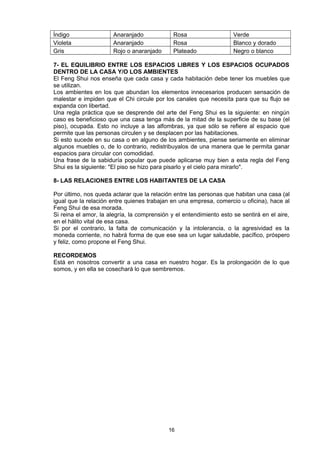 Índigo                 Anaranjado             Rosa                   Verde
Violeta                Anaranjado             Rosa                   Blanco y dorado
Gris                   Rojo o anaranjado      Plateado               Negro o blanco

7- EL EQUILIBRIO ENTRE LOS ESPACIOS LIBRES Y LOS ESPACIOS OCUPADOS
DENTRO DE LA CASA Y/O LOS AMBIENTES
El Feng Shui nos enseña que cada casa y cada habitación debe tener los muebles que
se utilizan.
Los ambientes en los que abundan los elementos innecesarios producen sensación de
malestar e impiden que el Chi circule por los canales que necesita para que su flujo se
expanda con libertad.
Una regla práctica que se desprende del arte del Feng Shui es la siguiente: en ningún
caso es beneficioso que una casa tenga más de la mitad de la superficie de su base (el
piso), ocupada. Esto no incluye a las alfombras, ya que sólo se refiere al espacio que
permite que las personas circulen y se desplacen por las habitaciones.
Si esto sucede en su casa o en alguno de los ambientes, piense seriamente en eliminar
algunos muebles o, de lo contrario, redistribuyalos de una manera que le permita ganar
espacios para circular con comodidad.
Una frase de la sabiduría popular que puede aplicarse muy bien a esta regla del Feng
Shui es la siguiente: "El piso se hizo para pisarlo y el cielo para mirarlo".

8- LAS RELACIONES ENTRE LOS HABITANTES DE LA CASA

Por último, nos queda aclarar que la relación entre las personas que habitan una casa (al
igual que la relación entre quienes trabajan en una empresa, comercio u oficina), hace al
Feng Shui de esa morada.
Si reina el amor, la alegría, la comprensión y el entendimiento esto se sentirá en el aire,
en el hálito vital de esa casa.
Si por el contrario, la falta de comunicación y la intolerancia, o la agresividad es la
moneda corriente, no habrá forma de que ese sea un lugar saludable, pacífico, próspero
y feliz, como propone el Feng Shui.

RECORDEMOS
Está en nosotros convertir a una casa en nuestro hogar. Es la prolongación de lo que
somos, y en ella se cosechará lo que sembremos.




                                            16
 