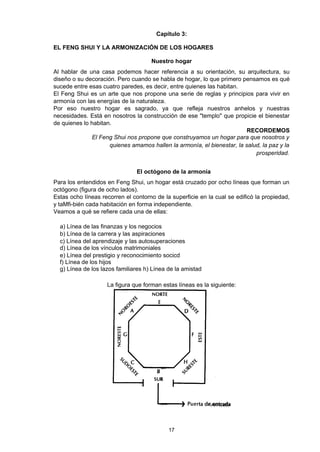 Capítulo 3:

EL FENG SHUI Y LA ARMONIZACIÓN DE LOS HOGARES

                                     Nuestro hogar
Al hablar de una casa podemos hacer referencia a su orientación, su arquitectura, su
diseño o su decoración. Pero cuando se habla de hogar, lo que primero pensamos es qué
sucede entre esas cuatro paredes, es decir, entre quienes las habitan.
El Feng Shui es un arte que nos propone una serie de reglas y principios para vivir en
armonía con las energías de la naturaleza.
Por eso nuestro hogar es sagrado, ya que refleja nuestros anhelos y nuestras
necesidades. Está en nosotros la construcción de ese "templo" que propicie el bienestar
de quienes lo habitan.
                                                                         RECORDEMOS
              El Feng Shui nos propone que construyamos un hogar para que nosotros y
                     quienes amamos hallen la armonía, el bienestar, la salud, la paz y la
                                                                            prosperidad.


                                El octógono de la armonía
Para los entendidos en Feng Shui, un hogar está cruzado por ocho líneas que forman un
octógono (figura de ocho lados).
Estas ocho líneas recorren el contorno de la superficie en la cual se edificó la propiedad,
y taMfi-bién cada habitación en forma independiente.
Veamos a qué se refiere cada una de ellas:

  a) Línea de las finanzas y los negocios
  b) Línea de la carrera y las aspiraciones
  c) Línea del aprendizaje y las autosuperaciones
  d) Línea de los vínculos matrimoniales
  e) Línea del prestigio y reconocimiento socicd
  f) Línea de los hijos
  g) Línea de los lazos familiares h) Línea de la amistad

                    La figura que forman estas líneas es la siguiente:




                                            17
 
