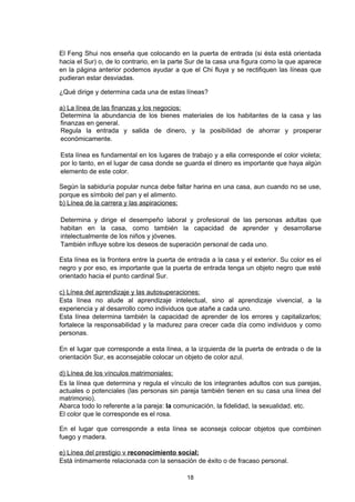 El Feng Shui nos enseña que colocando en la puerta de entrada (si ésta está orientada
hacia el Sur) o, de lo contrario, en la parte Sur de la casa una figura como la que aparece
en la página anterior podemos ayudar a que el Chi fluya y se rectifiquen las líneas que
pudieran estar desviadas.

¿Qué dirige y determina cada una de estas líneas?

a) La línea de las finanzas y los negocios:
Determina la abundancia de los bienes materiales de los habitantes de la casa y las
finanzas en general.
Regula la entrada y salida de dinero, y la posibilidad de ahorrar y prosperar
económicamente.

Esta línea es fundamental en los lugares de trabajo y a ella corresponde el color violeta;
por lo tanto, en el lugar de casa donde se guarda el dinero es importante que haya algún
elemento de este color.

Según la sabiduría popular nunca debe faltar harina en una casa, aun cuando no se use,
porque es símbolo del pan y el alimento.
b) Línea de la carrera y las aspiraciones:

Determina y dirige el desempeño laboral y profesional de las personas adultas que
habitan en la casa, como también la capacidad de aprender y desarrollarse
intelectualmente de los niños y jóvenes.
También influye sobre los deseos de superación personal de cada uno.

Esta línea es la frontera entre la puerta de entrada a la casa y el exterior. Su color es el
negro y por eso, es importante que la puerta de entrada tenga un objeto negro que esté
orientado hacia el punto cardinal Sur.

c) Línea del aprendizaje y las autosuperaciones:
Esta línea no alude al aprendizaje intelectual, sino al aprendizaje vivencial, a la
experiencia y al desarrollo como individuos que atañe a cada uno.
Esta línea determina también la capacidad de aprender de los errores y capitalizarlos;
fortalece la responsabilidad y la madurez para crecer cada día como individuos y como
personas.

En el lugar que corresponde a esta línea, a la izquierda de la puerta de entrada o de la
orientación Sur, es aconsejable colocar un objeto de color azul.

d) Línea de los vínculos matrimoniales:
Es la línea que determina y regula el vínculo de los integrantes adultos con sus parejas,
actuales o potenciales (las personas sin pareja también tienen en su casa una línea del
matrimonio).
Abarca todo lo referente a la pareja: la comunicación, la fidelidad, la sexualidad, etc.
El color que le corresponde es el rosa.

En el lugar que corresponde a esta línea se aconseja colocar objetos que combinen
fuego y madera.

e) Línea del prestigio v reconocimiento social:
Está íntimamente relacionada con la sensación de éxito o de fracaso personal.

                                            18
 