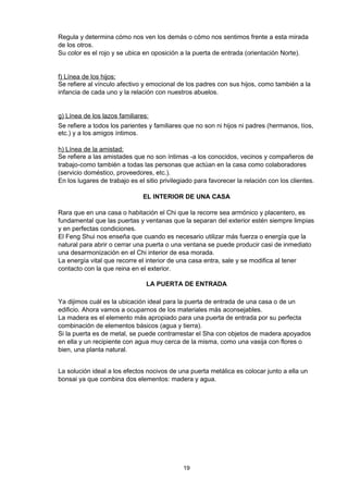 Regula y determina cómo nos ven los demás o cómo nos sentimos frente a esta mirada
de los otros.
Su color es el rojo y se ubica en oposición a la puerta de entrada (orientación Norte).


f) Línea de los hijos:
Se refiere al vínculo afectivo y emocional de los padres con sus hijos, como también a la
infancia de cada uno y la relación con nuestros abuelos.


g) Línea de los lazos familiares:
Se refiere a todos los parientes y familiares que no son ni hijos ni padres (hermanos, tíos,
etc.) y a los amigos íntimos.

h) Línea de la amistad:
Se refiere a las amistades que no son íntimas -a los conocidos, vecinos y compañeros de
trabajo-como también a todas las personas que actúan en la casa como colaboradores
(servicio doméstico, proveedores, etc.).
En los lugares de trabajo es el sitio privilegiado para favorecer la relación con los clientes.

                               EL INTERIOR DE UNA CASA

Rara que en una casa o habitación el Chi que la recorre sea armónico y placentero, es
fundamental que las puertas y ventanas que la separan del exterior estén siempre limpias
y en perfectas condiciones.
El Feng Shui nos enseña que cuando es necesario utilizar más fuerza o energía que la
natural para abrir o cerrar una puerta o una ventana se puede producir casi de inmediato
una desarmonización en el Chi interior de esa morada.
La energía vital que recorre el interior de una casa entra, sale y se modifica al tener
contacto con la que reina en el exterior.

                                LA PUERTA DE ENTRADA

Ya dijimos cuál es la ubicación ideal para la puerta de entrada de una casa o de un
edificio. Ahora vamos a ocuparnos de los materiales más aconsejables.
La madera es el elemento más apropiado para una puerta de entrada por su perfecta
combinación de elementos básicos (agua y tierra).
Si la puerta es de metal, se puede contrarrestar el Sha con objetos de madera apoyados
en ella y un recipiente con agua muy cerca de la misma, como una vasija con flores o
bien, una planta natural.


La solución ideal a los efectos nocivos de una puerta metálica es colocar junto a ella un
bonsai ya que combina dos elementos: madera y agua.




                                              19
 
