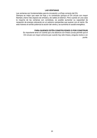 LAS VENTANAS
Las ventanas son fundamentales para la circulación y el flujo correcto del Chi.
Siempre es mejor que sean de hoja y no corredizas (porque el Chi circula con mayor
libertad y tiene más espacio de entrada y de salida al exterior). Pero cuando en una casa
la mayoría de las ventanas son corredizas, es posible aumentar su capacidad de
recepción de energía colocando en un extremo campanitas que suenen con el viento. De
esta manera el sonido potencia la acción del viento y se aumenta el caudal energético.


                      PARA QUIENES ESTÉN CONSTRUYENDO O POR CONSTRUIR
        Es importante tener en cuenta que una abertura con líneas curvas permite que el
        Chi circule con mayor armonía que cuando hay sólo líneas y ángulos rectos o en
                                                                                 punta.




                                           20
 