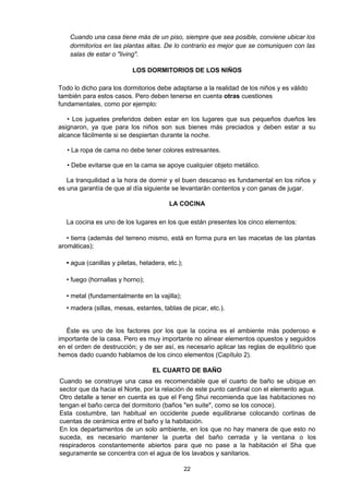 Cuando una casa tiene más de un piso, siempre que sea posible, conviene ubicar los
    dormitorios en las plantas altas. De lo contrario es mejor que se comuniquen con las
    salas de estar o "living".

                           LOS DORMITORIOS DE LOS NIÑOS

Todo lo dicho para los dormitorios debe adaptarse a la realidad de los niños y es válido
también para estos casos. Pero deben tenerse en cuenta otras cuestiones
fundamentales, como por ejemplo:

   • Los juguetes preferidos deben estar en los lugares que sus pequeños dueños les
asignaron, ya que para los niños son sus bienes más preciados y deben estar a su
alcance fácilmente si se despiertan durante la noche.

   • La ropa de cama no debe tener colores estresantes.

   • Debe evitarse que en la cama se apoye cualquier objeto metálico.

   La tranquilidad a la hora de dormir y el buen descanso es fundamental en los niños y
es una garantía de que al día siguiente se levantarán contentos y con ganas de jugar.

                                        LA COCINA

  La cocina es uno de los lugares en los que están presentes los cinco elementos:

   • tierra (además del terreno mismo, está en forma pura en las macetas de las plantas
aromáticas);

  • agua (canillas y piletas, heladera, etc.);

  • fuego (hornallas y horno);

  • metal (fundamentalmente en la vajilla);
  • madera (sillas, mesas, estantes, tablas de picar, etc.).


  Éste es uno de los factores por los que la cocina es el ambiente más poderoso e
importante de la casa. Pero es muy importante no alinear elementos opuestos y seguidos
en el orden de destrucción; y de ser así, es necesario aplicar las reglas de equilibrio que
hemos dado cuando hablamos de los cinco elementos (Capítulo 2).

                                  EL CUARTO DE BAÑO
Cuando se construye una casa es recomendable que el cuarto de baño se ubique en
sector que da hacia el Norte, por la relación de este punto cardinal con el elemento agua.
Otro detalle a tener en cuenta es que el Feng Shui recomienda que las habitaciones no
tengan el baño cerca del dormitorio (baños "en suite", como se los conoce).
Esta costumbre, tan habitual en occidente puede equilibrarse colocando cortinas de
cuentas de cerámica entre el baño y la habitación.
En los departamentos de un solo ambiente, en los que no hay manera de que esto no
suceda, es necesario mantener la puerta del baño cerrada y la ventana o los
respiraderos constantemente abiertos para que no pase a la habitación el Sha que
seguramente se concentra con el agua de los lavabos y sanitarios.

                                                 22
 