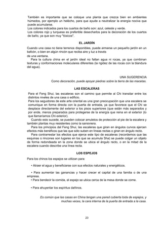 También es importante que se coloque una planta que crezca bien en ambientes
húmedos, por ejemplo un helécho, para que ayude a neutralizar la energía nociva que
puede acumularse.
Los colores indicados para los cuartos de baño son: azul, celeste y verde.
Los colores rojo y turquesa es preferible desecharlos para la decoración de los cuartos
de baño, ya que son muy "tóxicos".

                                        EL JARDÍN
Cuando una casa no tiene terrenos disponibles, puede armarse un pequeño jardín en un
bafcón, o bien en algún rincón que reciba aire y luz a través
de una ventana.
   Para la cultura china en el jardín ideal no faltan agua ni rocas, ya que combinan
texturas y conformaciones moleculares diferentes (la rigidez de las rocas con la blandura
del agua).


                                                                   UNA SUGERENCIA
                  Como decoración, puede apoyar piedras sobre la tierra de las macetas.

                                    LAS ESCALERAS
 Para el Feng Shui, las escaleras son el camino que permite al Chi transitar entre los
 distintos niveles de una casa o edificio.
 Para los seguidores de este arte oriental es una gran preocupación que una escalera se
 comunique en forma directa con la puerta de entrada, ya que favorece que el Chi se
 desplace directamente del exterior a los pisos superiores (que están más separados y
 por ende, menos preparados para protegerse de la energía que reina en el exterior (lo
 que llamaríamos Chi exterior).
   Cuando esto sucede, se pueden colocar amuletos de protección al pie de la escalera y
también plantas muy resistentes como la sansiviera.
   Para los principios del Feng Shui, las escaleras que giran en ángulos curvos ejercen
efectos más benéficos que las que sólo suben en líneas rectas o giran en ángulo recto.
   Para contrarrestar los efectos que ejerce este tipo de escaleras (recordemos que las
esquinas o rincones son lugares en los que se acumula Sha) se puede colgar un objeto
de forma redondeada en la zona donde se ubica el ángulo recto, o en la mitad de la
escalera cuando describe una línea recta.

                                      LOS ESPEJOS
Para los chinos los espejos se utilizan para:

   • Atraer el agua y beneficiarse con sus efectos naturales y energéticos.

  • Para aumentar las ganancias y hacer crecer el capital de una familia o de una
empresa.
  • Para bendecir la comida, el espejo se ubica cerca de la mesa donde se come.

  • Para ahuyentar los espíritus dañinos.


          Es común que las casas en China tengan una pared cubierta toda de espejos, y
                        muchas veces, la cara interna de la puerta de entrada a la casa.




                                                23
 