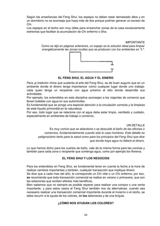 Según las enseñanzas del Feng Shui, los espejos no deben estar demasiado altos y en
un dormitorio no se aconseja que haya más de dos porque podrían generar un exceso de
Chi.
Los espejos en el techo son muy útiles para ensanchar zonas de la casa excesivamente
estrechas que facilitan la acumulación de Chi enfermo o Sha.


                                                                           IMPORTANTE
           Como se dijo en páginas anteriores, un espejo es la solución ideal para limpiar
           energéticamente las zonas ocultas que se producen con los ambientes en "L".




                       EL FENG SHUI, EL AGUA Y EL DINERO
Para ¡a tradición china que sustenta al arte del Feng Shui, es de buen augurio que en un
ambiente donde el dinero tenga importancia -como cualquier lugar donde uno trabaja-
cada quien tenga un recipiente con agua próximo al sitio donde desarrolla sus
actividades.
Por ejemplo, los entendidos en esta disciplina aconsejan a los viajantes de comercio que
lleven botellas con agua en sus automóviles.
Es fundamental que se ponga una especial atención a la circulación correcta y la limpieza
de este líquido primordial en la naturaleza.
Por eso, todo lugar que se relacione con el agua debe estar limpio, ventilado y cuidado,
especialmente en ambientes de trabajo o comercio.


                                                                            UN DETALLE
                 Es muy común que se abandone o se descuide el baño de las oficinas o
             comercios, fundamentalmente cuando sólo lo usan hombres. Este detalle es
        peligrosísimo tanto para la salud como para los principios del Feng Shui que dice
                                               que donde haya agua no faltará el dinero.

Lo que hemos dicho para los cuartos de baño, vale de la misma forma para las cocinas y
también para cada zona o recipiente que contenga agua, como por ejemplo los floreros.

                           EL FENG SHUI Y LOS NEGOCIOS

Para los entendidos en Feng Shui, es fundamental tener en cuenta la fecha a la hora de
realizar cambios importantes y también, cualquier transacción que implique dinero.
Se dice que a cada mes del año, le corresponde un Chi vital o un Chi enfermo; por eso,
se recomienda que toda transacción comercial se realice en verano o primavera, que son
las estaciones que reciben efectos más benéficos.
Bien sabemos que no siempre es posible esperar para realizar una compra o una venta
importante, y para estos casos el Feng Shui también nos da alternativas: cuando sea
necesario realizar una transacción comercial importante durante el invierno o el otoño, se
debe recurrir a la ayuda de los colores, de los talismanes y de una brújula.

                       ¿CÓMO NOS AYUDAN LOS COLORES?


                                           24
 