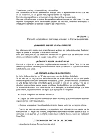 Ya sabemos que hay colores cálidos y colores fríos.
Los colores cálidos actúan aportando su energía como si representaran el calor que hay
en las estaciones, en las que es más propicio realizar los negocios.
Entre los colores cálidos se encuentran el rojo, el amarillo y el anaranjado.
Hay que utilizarlos para energizar los papeles o elementos que se relacionen con ese
negocio. Por ejemplo: llevar en el maletín papeles de color rojo, amarillo o anaranjado o
introducir los contratos o facturas en sobres de estos colores.




                                                                             IMPORTANTE
             El amarillo y el dorado son colores que simbolizan el dinero y la prosperidad.


                     ¿CÓMO NOS AYUDAN LOS TALISMANES?

Los talismanes son objetos que atraen la suerte y alejan las malas influencias. Cualquier
objeto al que se le "tenga fe" puede ser un talismán.
Para este caso puntual, los talismanes ideales son las gemas que se relacionan con el
dinero, como la esmeralda, el cuarzo verde, el rubí y el oro.

                        ¿CÓMO NOS AYUDA UNA BRÚJULA?
Coloque la brújula en el escritorio dirigida hacia una orientación de la Tierra donde sea
verano o primavera y manténgala así hasta que se dé por cerrada la operación en forma
satisfactoria para usted.

                      LAS OFICINAS, LOCALES O COMERCIOS
Lo dicho de los ambientes en "V vale con creces para los ámbitos de trabajo.
Si se trata de un negocio con esta disposición se suele utilizar el sector que queda
escondido para acumular o almacenar mercadería. ¡Error! La mercadería de un comercio
es uno de los elementos primordiales para asegurar el éxito en las ventas, y no es en
absoluto recomendable que se guarde en el lugar donde el Chi es tan poco favorable.
Si a usted no le queda más remedio que hacer esto porque es el único lugar que tiene
para este fin, siga atentamente las reglas que le propone el Feng Shui:

  • Coloque una planta del dólar en ese rincón.

  • Cuelgue del techo adornos dorados que sean móviles y que puedan oscilar sobre el
espacio donde están los productos.

  • Coloque un espejo e intensifique la iluminación de ese sector de su negocio o local.

  Cuando se trata de una oficina y su escritorio está ubicado en ese sector de la
habitación en "i"', haya o no ventana, simplemente córralo hacia el otro sector (el que se
comunica con la puerta). Un escritorio en este lugar no tiene chance, según las reglas del
Feng Shui.

                    LO QUE NO DEBE FALTAR EN LAS OFICINAS
  • Abundancia de agua (floreros/bidones, etc.).



                                            25
 
