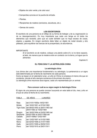 • Objetos de color verde y de color azul.

  • Campanitas sonoras en la puerta de entrada.

   • Plantas.

   • Recipientes de madera (ceniceros, esculturas, etc.).

   • Gemas de cuarzo.

                                    LOS ESCRITORIOS
El escritorio de una persona es el reflejo de su forma de trabajar y de su organización (o
de su desorganización). Es muy importante que cada uno tenga en él todos los
elementos que necesita, pero que se cuide también que no haya exceso de cosas,
objetos y papeles. En ningún escritorio debe faltar un objeto de metal dorado y otro
plateado, para equilibrar las fuerzas de la prosperidad y la abundancia.


IMPORTANTE
      Si el escritorio es de madera, coloque una planta sobre él o si no tiene espacio,
      al lado, de manera que la madera entre en contacto con la tierra y el agua que la
      alimentan.
                                                                             Capítulo 5:

                          EL FENG SHUI Y LA ASTROLOGÍA CHINA

                                      La astrología china
Los chinos dan una importancia fundamental a su astrología. La pertenencia a un signo
está determinada por la fecha de nacimiento de cada persona.
Como se basan en el calendario lunar, un año en China no empieza el mismo día que en
occidente, (donde el año siempre comienza el día primero de enero).
La astrología china reconoce doce signos, cada uno representado por un animal:


                 Para conocer cuál es su signo según la Astrología China
El signo de una persona se puede conocer buscando en esta tabla el día, mes y año en
el que se ubica la fecha de su nacimiento.

TABLA           DE AÑOS           LUNARES

Rata       del 31/01/1900a 18/02/1901
Búfalo     del 19/02/1901 al 07/02/1902
Tigre Gato del 08/02/1902 al 28/01/1903 del
           29/01/1903 al 15/02/1904
Dragón     del 16/02/1904 al 03/02/1905 del
Serpiente 04/02/1905 al 24/01/1906 del
Caballo    25/01/1906a! 12/02/1907
Cabra           del 13/02/1907 al 01/02/1908
Mono            del 02/02/1908 al 21/01/1909
Gallo           del 22/01/1909 ai 09/02/1910
Perro           del 10/02/1910 al 29/01/1911

                                               26
 